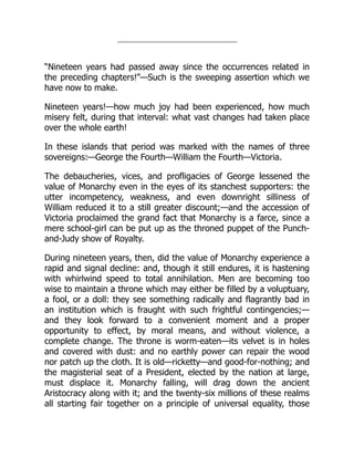 “Nineteen years had passed away since the occurrences related in
the preceding chapters!”—Such is the sweeping assertion which we
have now to make.
Nineteen years!—how much joy had been experienced, how much
misery felt, during that interval: what vast changes had taken place
over the whole earth!
In these islands that period was marked with the names of three
sovereigns:—George the Fourth—William the Fourth—Victoria.
The debaucheries, vices, and profligacies of George lessened the
value of Monarchy even in the eyes of its stanchest supporters: the
utter incompetency, weakness, and even downright silliness of
William reduced it to a still greater discount;—and the accession of
Victoria proclaimed the grand fact that Monarchy is a farce, since a
mere school-girl can be put up as the throned puppet of the Punch-
and-Judy show of Royalty.
During nineteen years, then, did the value of Monarchy experience a
rapid and signal decline: and, though it still endures, it is hastening
with whirlwind speed to total annihilation. Men are becoming too
wise to maintain a throne which may either be filled by a voluptuary,
a fool, or a doll: they see something radically and flagrantly bad in
an institution which is fraught with such frightful contingencies;—
and they look forward to a convenient moment and a proper
opportunity to effect, by moral means, and without violence, a
complete change. The throne is worm-eaten—its velvet is in holes
and covered with dust: and no earthly power can repair the wood
nor patch up the cloth. It is old—ricketty—and good-for-nothing; and
the magisterial seat of a President, elected by the nation at large,
must displace it. Monarchy falling, will drag down the ancient
Aristocracy along with it; and the twenty-six millions of these realms
all starting fair together on a principle of universal equality, those
 