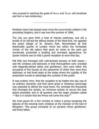 who succeed in reaching the goals of Virtue and Talent will constitute
and form a new Aristocracy.
Nineteen years had passed away since the occurrences related in the
preceding chapters; and it was now the summer of 1846.
The July sun gave forth a heat of intense sultriness; and not a
breath of air fanned the stifling streets of the West-End, nor agitated
the green foliage of St. James’s Park. Nevertheless all that
fashionable quarter of London which lies within the immediate
vicinity of the old palace that gives its name to the park just
mentioned, presented a bustling and animated appearance; for
Queen Victoria was to hold a grand reception at noon that day.
Pall Mall was thronged with well-dressed persons of both sexes;—
and the windows and balconies in that thoroughfare were crowded
with elegantly-attired ladies and gentlemen, who were either the
occupants of the houses at the casements of which they were thus
stationed, or had hired seats at the shops where the cupidity of the
proprietors turned to advantage the curiosity of the public.
It was evident, then, that the reception to be holden this day was of
no ordinary character, and that some great or illustrious personage
was expected to attend the royal levee. For, amongst the thousands
that thronged the streets, an immense anxiety to secure the best
places prevailed; and in all quarters was the eager question asked
—“But is it certain that the Prince will come this way?”
We must pause for a few minutes to notice a group occupying the
balcony of the drawing-room windows at the mansion of the Earl of
Ellingham. This group consisted of six persons—three gentlemen,
and three ladies.
 