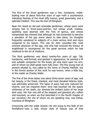 The first of the three gentlemen was a fine, handsome, noble-
looking man of about forty-five years of age—with a countenance
indicating feelings of the most lofty honour, great generosity, and a
splendid intellect. This was the Earl of Ellingham.
Near him stood an old and venerable gentleman, whose years were
verging fast to three-score-and-ten, but whose small, restless,
sparkling eyes beamed with the fires of genius, and whose
compressed lips showed that although he had consented to become
a spectator of the gay scene about to take place, his thoughts
frequently wandered to subjects of a more serious kind and more
congenial to his nature. This was Sir John Lascelles—the most
eminent physician of the age, and who had received the honour of
knighthood in recompense for the great services which he had
rendered to the art of medicine.
The third gentleman was about twenty-five years of age. Tall,
handsome, well-formed, and genteel in appearance, he seemed a fit
and suitable companion for the lovely girl who leant upon his arm,
and of whom we shall speak more fully anon. The fine young man at
present alluded to, was called by the name of Charles Hatfield: but
in the former portion of this work he was known, when a little boy,
to the reader as Charley Watts.
The first of the three ladies was about thirty-seven years of age; and
her beauty, in the finest, chastest, and most elevated Hebrew style,
was admirably preserved. The lapse of years had only matured her
charms, and not impaired them: time had touched not the pearly
whiteness of her teeth, nor dimmed the brilliant lustre of her large
dark eyes. Her hair was still of the deepest and glossiest jet,—silken
and luxuriant, as when we first described it in the fourth chapter of
our narrative:—for she of whom we are speaking now, was Esther,
Countess of Ellingham.
Conversing with the noble Jewess—for she clung to the faith of her
forefathers—was a lady whose style of beauty was of that
 