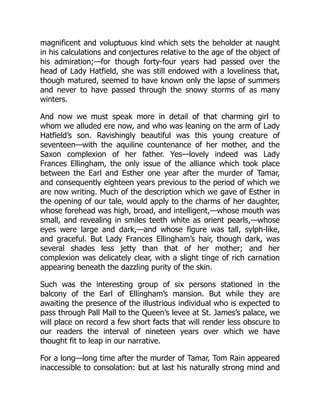 magnificent and voluptuous kind which sets the beholder at naught
in his calculations and conjectures relative to the age of the object of
his admiration;—for though forty-four years had passed over the
head of Lady Hatfield, she was still endowed with a loveliness that,
though matured, seemed to have known only the lapse of summers
and never to have passed through the snowy storms of as many
winters.
And now we must speak more in detail of that charming girl to
whom we alluded ere now, and who was leaning on the arm of Lady
Hatfield’s son. Ravishingly beautiful was this young creature of
seventeen—with the aquiline countenance of her mother, and the
Saxon complexion of her father. Yes—lovely indeed was Lady
Frances Ellingham, the only issue of the alliance which took place
between the Earl and Esther one year after the murder of Tamar,
and consequently eighteen years previous to the period of which we
are now writing. Much of the description which we gave of Esther in
the opening of our tale, would apply to the charms of her daughter,
whose forehead was high, broad, and intelligent,—whose mouth was
small, and revealing in smiles teeth white as orient pearls,—whose
eyes were large and dark,—and whose figure was tall, sylph-like,
and graceful. But Lady Frances Ellingham’s hair, though dark, was
several shades less jetty than that of her mother; and her
complexion was delicately clear, with a slight tinge of rich carnation
appearing beneath the dazzling purity of the skin.
Such was the interesting group of six persons stationed in the
balcony of the Earl of Ellingham’s mansion. But while they are
awaiting the presence of the illustrious individual who is expected to
pass through Pall Mall to the Queen’s levee at St. James’s palace, we
will place on record a few short facts that will render less obscure to
our readers the interval of nineteen years over which we have
thought fit to leap in our narrative.
For a long—long time after the murder of Tamar, Tom Rain appeared
inaccessible to consolation: but at last his naturally strong mind and
 
