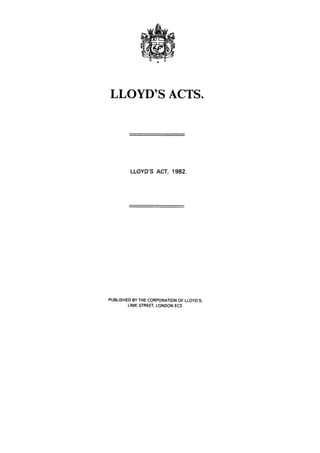 LLOYD'S ACTS.




         LLOYD'S ACT, 1982.




PUBLISHED BY THE CORPORATION OF LLOYD'S,
        LIME STREET, LONDON EC3.
 
