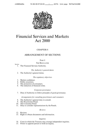 ch0800a00a            15-06-00 07:32:23                  ACTA   Unit: paga RA Proof 6.6.2000




  Financial Services and Markets
             Act 2000

                               CHAPTER 8

               ARRANGEMENT OF SECTIONS

                                  Part I
                              The Regulator
Section
   1.     The Financial Services Authority.

                        The Authority’s general duties
   2.     The Authority’s general duties.

                          The regulatory objectives
   3.     Market conﬁdence.
   4.     Public awareness.
   5.     The protection of consumers.
   6.     The reduction of ﬁnancial crime.

                            Corporate governance
   7.     Duty of Authority to follow principles of good governance.

           Arrangements for consulting practitioners and consumers
   8.     The Authority’s general duty to consult.
   9.     The Practitioner Panel.
  10.     The Consumer Panel.
  11.     Duty to consider representations by the Panels.

                                  Reviews
  12.     Reviews.
  13.     Right to obtain documents and information.

                                  Inquiries
  14.     Cases in which the Treasury may arrange independent inquiries.
  15.     Power to appoint person to hold an inquiry.
 