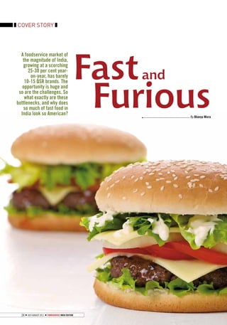 COVER STORY




                                                      Fast
  A foodservice market of
   the magnitude of India,
    growing at a scorching

                                                         and
      25-30 per cent year-
       on-year, has barely




                                                       Furious
    10-15 QSR brands. The
   opportunity is huge and
 so are the challenges. So
    what exactly are these
bottlenecks, and why does
   so much of fast food in
  India look so American?
                                                               By Bhavya Misra




  24   July-August 2011   FOODSERVICE INDIA EDITION
 