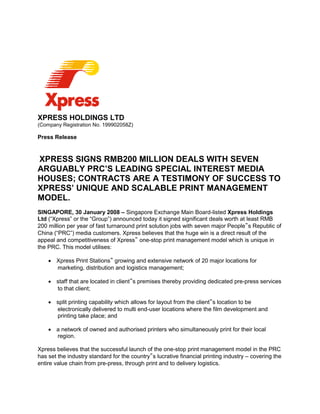XPRESS HOLDINGS LTD
(Company Registration No. 199902058Z)
Press Release
XPRESS SIGNS RMB200 MILLION DEALS WITH SEVEN
ARGUABLY PRC’S LEADING SPECIAL INTEREST MEDIA
HOUSES; CONTRACTS ARE A TESTIMONY OF SUCCESS TO
XPRESS’ UNIQUE AND SCALABLE PRINT MANAGEMENT
MODEL.
SINGAPORE, 30 January 2008 – Singapore Exchange Main Board-listed Xpress Holdings
Ltd (“Xpress” or the “Group”) announced today it signed significant deals worth at least RMB
200 million per year of fast turnaround print solution jobs with seven major People‟s Republic of
China (“PRC”) media customers. Xpress believes that the huge win is a direct result of the
appeal and competitiveness of Xpress‟ one-stop print management model which is unique in
the PRC. This model utilises:
 Xpress Print Stations‟ growing and extensive network of 20 major locations for
marketing, distribution and logistics management;
 staff that are located in client‟s premises thereby providing dedicated pre-press services
to that client;
 split printing capability which allows for layout from the client‟s location to be
electronically delivered to multi end-user locations where the film development and
printing take place; and
 a network of owned and authorised printers who simultaneously print for their local
region.
Xpress believes that the successful launch of the one-stop print management model in the PRC
has set the industry standard for the country‟s lucrative financial printing industry – covering the
entire value chain from pre-press, through print and to delivery logistics.
 