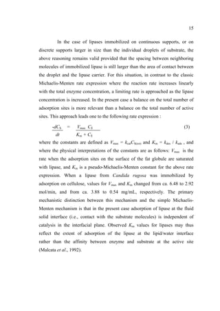15
In the case of lipases immobilized on continuous supports, or on
discrete supports larger in size than the individual droplets of substrate, the
above reasoning remains valid provided that the spacing between neighboring
molecules of immobilized lipase is still larger than the area of contact between
the droplet and the lipase carrier. For this situation, in contrast to the classic
Michaelis-Menten rate expression where the reaction rate increases linearly
with the total enzyme concentration, a limiting rate is approached as the lipase
concentration is increased. In the present case a balance on the total number of
adsorption sites is more relevant than a balance on the total number of active
sites. This approach leads one to the following rate expression :
-dCS
dt

=

Vmax CE

(3)

K m + CE

where the constants are defined as Vmax = kcatCS(tot) and Km = kdes / kads , and
where the physical interpretations of the constants are as follows: Vmax is the
rate when the adsorption sites on the surface of the fat globule are saturated
with lipase, and Km is a pseudo-Michaelis-Menten constant for the above rate
expression. When a lipase from Candida rugosa was immobilized by
adsorption on cellulose, values for Vmax and Km changed from ca. 6.48 to 2.92
mol/min, and from ca. 3.88 to 0.54 mg/mL, respectively. The primary
mechanistic distinction between this mechanism and the simple MichaelisMenten mechanism is that in the present case adsorption of lipase at the fluid
solid interface (i.e., contact with the substrate molecules) is independent of
catalysis in the interfacial plane. Observed Km values for lipases may thus
reflect the extent of adsorption of the lipase at the lipid/water interface
rather than the affinity between enzyme and substrate at the active site
(Malcata et al., 1992).

 
