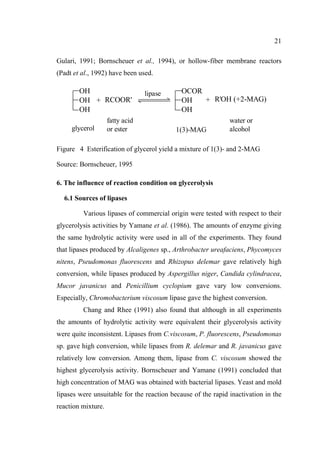 21
Gulari, 1991; Bornscheuer et al., 1994), or hollow-fiber membrane reactors
(Padt et al., 1992) have been used.

OH
OH + RCOOR'
OH
glycerol

fatty acid
or ester

lipase

OCOR
+ R'OH (+2-MAG)
OH
OH
1(3)-MAG

water or
alcohol

Figure 4 Esterification of glycerol yield a mixture of 1(3)- and 2-MAG
Source: Bornscheuer, 1995
6. The influence of reaction condition on glycerolysis
6.1 Sources of lipases
Various lipases of commercial origin were tested with respect to their
glycerolysis activities by Yamane et al. (1986). The amounts of enzyme giving
the same hydrolytic activity were used in all of the experiments. They found
that lipases produced by Alcaligenes sp., Arthrobacter ureafaciens, Phycomyces
nitens, Pseudomonas fluorescens and Rhizopus delemar gave relatively high
conversion, while lipases produced by Aspergillus niger, Candida cylindracea,
Mucor javanicus and Penicillium cyclopium gave vary low conversions.
Especially, Chromobacterium viscosum lipase gave the highest conversion.
Chang and Rhee (1991) also found that although in all experiments
the amounts of hydrolytic activity were equivalent their glycerolysis activity
were quite inconsistent. Lipases from C.viscosum, P. fluorescens, Pseudomonas
sp. gave high conversion, while lipases from R. delemar and R. javanicus gave
relatively low conversion. Among them, lipase from C. viscosum showed the
highest glycerolysis activity. Bornscheuer and Yamane (1991) concluded that
high concentration of MAG was obtained with bacterial lipases. Yeast and mold
lipases were unsuitable for the reaction because of the rapid inactivation in the
reaction mixture.

 