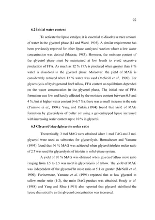22
6.2 Initial water content
To activate the lipase catalyst, it is essential to dissolve a trace amount
of water in the glycerol phase (Li and Ward, 1993). A similar requirement has
been previously reported for other lipase catalyzed reaction where a low water
concentration was desired (Macrae, 1983). However, the moisture content of
the glycerol phase must be maintained at low levels to avoid excessive
production of FFA. As much as 12 % FFA is produced when greater than 8 %
water is dissolved in the glycerol phase. Moreover, the yield of MAG is
considerably reduced when 12 % water was used (McNeill et al., 1990). For
glycerolysis of hydrogenated beef tallow, FFA content at equilibrium depended
on the water concentration in the glycerol phase. The initial rate of FFA
formation was low and hardly affected by the moisture content between 0.5 and
4 %, but at higher water content (4-6.7 %), there was a small increase in the rate
(Yamane et al., 1994). Yang and Parkin (1994) found that yield of MAG
formation by glycerolysis of butter oil using a gel-entrapped lipase increased
with increasing water content up to 10 % in glycerol.
6.3 Glycerol/triacylglycerols molar ratio
Theoretically, 3 mol MAG were obtained when 1 mol TAG and 2 mol
glycerol were used as substrates for glycerolysis. Bornscheuer and Yamane
(1994) found that 96 % MAG was achieved when glycerol/triolein molar ratio
of 2.7 was used for glycerolysis of triolein in solid-phase system.
A yield of 70 % MAG was obtained when glycerol/tallow mole ratio
ranging from 1.5 to 2.5 was used in glycerolysis of tallow. The yield of MAG
was independent of the glycerol/fat mole ratio at 5:1 or greater (McNeill et al,
1990). Furthermore, Yamane et al. (1994) reported that at low glycerol to
tallow molar ratio (1:2), the main DAG product was obtained, Brady et al.
(1988) and Yang and Rhee (1991) also reported that glycerol stabilized the
lipase dramatically as the glycerol concentration was increased.

 