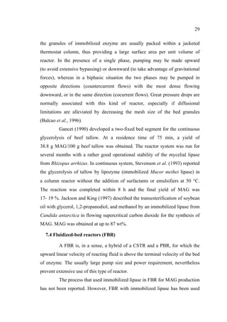 29
the granules of immobilized enzyme are usually packed within a jacketed
thermostat column, thus providing a large surface area per unit volume of
reactor. In the presence of a single phase, pumping may be made upward
(to avoid extensive bypassing) or downward (to take advantage of gravitational
forces), whereas in a biphasic situation the two phases may be pumped in
opposite directions (countercurrent flows) with the most dense flowing
downward, or in the same direction (cocurrent flows). Great pressure drops are
normally associated with this kind of reactor, especially if diffusional
limitations are alleviated by decreasing the mesh size of the bed granules
(Balcao et al., 1996).
Gancet (1990) developed a two-fixed bed segment for the continuous
glycerolysis of beef tallow. At a residence time of 75 min, a yield of
38.8 g MAG/100 g beef tallow was obtained. The reactor system was run for
several months with a rather good operational stability of the mycelial lipase
from Rhizopus arrhizus. In continuous system, Stevenson et al. (1993) reported
the glycerolysis of tallow by lipozyme (immobilized Mucor meihei lipase) in
a column reactor without the addition of surfactants or emulsifiers at 50 °C.
The reaction was completed within 8 h and the final yield of MAG was
17- 19 %. Jackson and King (1997) described the transesterification of soybean
oil with glycerol, 1,2-propanodiol, and methanol by an immobilized lipase from
Candida antarctica in flowing supercritical carbon dioxide for the synthesis of
MAG. MAG was obtained at up to 87 wt%.
7.4 Fluidized-bed reactors (FBR)
A FBR is, in a sense, a hybrid of a CSTR and a PBR, for which the
upward linear velocity of reacting fluid is above the terminal velocity of the bed
of enzyme. The usually large pump size and power requirement, nevertheless
prevent extensive use of this type of reactor.
The process that used immobilized lipase in FBR for MAG production
has not been reported. However, FBR with immobilized lipase has been used

 