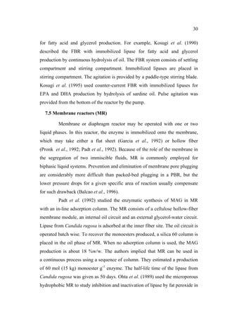 30
for fatty acid and glycerol production. For example, Kosugi et al. (1990)
described the FBR with immobilized lipase for fatty acid and glycerol
production by continuous hydrolysis of oil. The FBR system consists of settling
compartment and stirring compartment. Immobilized lipases are placed in
stirring compartment. The agitation is provided by a paddle-type stirring blade.
Kosugi et al. (1995) used counter-current FBR with immobilized lipases for
EPA and DHA production by hydrolysis of sardine oil. Pulse agitation was
provided from the bottom of the reactor by the pump.
7.5 Membrane reactors (MR)
Membrane or diaphragm reactor may be operated with one or two
liquid phases. In this reactor, the enzyme is immobilized onto the membrane,
which may take either a flat sheet (Garcia et al., 1992) or hollow fiber
(Pronk et al., 1992; Padt et al., 1992). Because of the role of the membrane in
the segregation of two immiscible fluids, MR is commonly employed for
biphasic liquid systems. Prevention and elimination of membrane pore plugging
are considerably more difficult than packed-bed plugging in a PBR, but the
lower pressure drops for a given specific area of reaction usually compensate
for such drawback (Balcao et al., 1996).
Padt et al. (1992) studied the enzymatic synthesis of MAG in MR
with an in-line adsorption column. The MR consists of a cellulose hollow-fiber
membrane module, an internal oil circuit and an external glycerol-water circuit.
Lipase from Candida rugosa is adsorbed at the inner fiber site. The oil circuit is
operated batch wise. To recover the monoesters produced, a silica 60 column is
placed in the oil phase of MR. When no adsorption column is used, the MAG
production is about 18 %w/w. The authors implied that MR can be used in
a continuous process using a sequence of column. They estimated a production
of 60 mol (15 kg) monoester g-1 enzyme. The half-life time of the lipase from
Candida rugosa was given as 50 days. Ohta et al. (1989) used the microporous
hydrophobic MR to study inhibition and inactivation of lipase by fat peroxide in

 