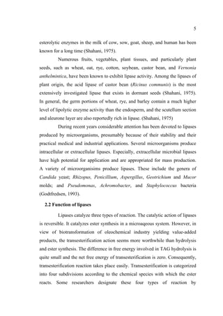 5
esterolytic enzymes in the milk of cow, sow, goat, sheep, and human has been
known for a long time (Shahani, 1975).
Numerous fruits, vegetables, plant tissues, and particularly plant
seeds, such as wheat, oat, rye, cotton, soybean, castor bean, and Vernonia
anthelmintica, have been known to exhibit lipase activity. Among the lipases of
plant origin, the acid lipase of castor bean (Ricinus communis) is the most
extensively investigated lipase that exists in dormant seeds (Shahani, 1975).
In general, the germ portions of wheat, rye, and barley contain a much higher
level of lipolytic enzyme activity than the endosperm, and the scutellum section
and aleurone layer are also reportedly rich in lipase. (Shahani, 1975)
During recent years considerable attention has been devoted to lipases
produced by microorganisms, presumably because of their stability and their
practical medical and industrial applications. Several microorganisms produce
intracellular or extracellular lipases. Especially, extracellular microbial lipases
have high potential for application and are appropriated for mass production.
A variety of microorganisims produce lipases. These include the genera of
Candida yeast; Rhizopus, Penicillium, Aspergillus, Geotrichium and Mucor
molds; and Pseudomonas, Achromobacter, and Staphylococcus bacteria
(Godtfredsen, 1993).
2.2 Function of lipases
Lipases catalyze three types of reaction. The catalytic action of lipases
is reversible. It catalyzes ester synthesis in a microaqeous system. However, in
view of biotransformation of oleochemical industry yielding value-added
products, the transesterification action seems more worthwhile than hydrolysis
and ester synthesis. The difference in free energy involved in TAG hydrolysis is
quite small and the net free energy of transesterification is zero. Consequently,
transesterification reaction takes place easily. Transesterification is categorized
into four subdivisions according to the chemical species with which the ester
reacts. Some researchers designate these four types of reaction by

 