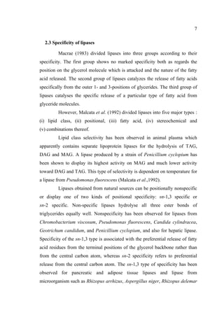 7
2.3 Specificity of lipases
Macrae (1983) divided lipases into three groups according to their
specificity. The first group shows no marked specificity both as regards the
position on the glycerol molecule which is attacked and the nature of the fatty
acid released. The second group of lipases catalyzes the release of fatty acids
specifically from the outer 1- and 3-positions of glycerides. The third group of
lipases catalyses the specific release of a particular type of fatty acid from
glyceride molecules.
However, Malcata et al. (1992) divided lipases into five major types :
(i) lipid class, (ii) positional, (iii) fatty acid, (iv) stereochemical and
(v) combinations thereof.
Lipid class selectivity has been observed in animal plasma which
apparently contains separate lipoprotein lipases for the hydrolysis of TAG,
DAG and MAG. A lipase produced by a strain of Penicillium cyclopium has
been shown to display its highest activity on MAG and much lower activity
toward DAG and TAG. This type of selectivity is dependent on temperature for
a lipase from Pseudomonas fluorescens (Malcata et al.,1992).
Lipases obtained from natural sources can be positionally nonspecific
or display one of two kinds of positional specificity: sn-1,3 specific or
sn-2 specific. Non-specific lipases hydrolyse all three ester bonds of
triglycerides equally well. Nonspecificity has been observed for lipases from
Chromobacterium viscosum, Pseudomonas fluorescens, Candida cylindracea,
Geotrichum candidum, and Penicillium cyclopium, and also for hepatic lipase.
Specificity of the sn-1,3 type is associated with the preferential release of fatty
acid residues from the terminal positions of the glycerol backbone rather than
from the central carbon atom, whereas sn-2 specificity refers to preferential
release from the central carbon atom. The sn-1,3 type of specificity has been
observed for pancreatic and adipose tissue lipases and lipase from
microorganism such as Rhizopus arrhizus, Aspergillus niger, Rhizopus delemar

 