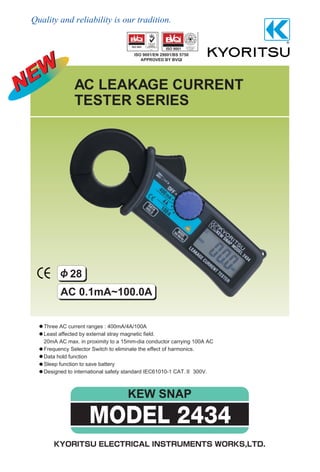 Quality and reliability is our tradition.
KEW SNAP
AC LEAKAGE CURRENT
TESTER SERIES
Three AC current ranges : 400mA/4A/100A
Least affected by external stray magnetic field.
20mA AC max. in proximity to a 15mm-dia conductor carrying 100A AC
Frequency Selector Switch to eliminate the effect of harmonics.
Data hold function
Sleep function to save battery
Designed to international safety standard IEC61010-1 CAT. 300V.
AC 0.1mA~100.0A
ISO 9001/EN 29001/BS 5750
APPROVED BY BVQI
28
MODEL 2434
 