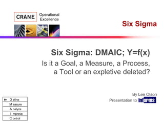 Operational
              Excellence
                                           Six Sigma


                    Six Sigma: DMAIC; Y=f(x)
               Is it a Goal, a Measure, a Process,
                    a Tool or an expletive deleted?


                                                 By Lee Olson
 D efine                            Presentation to INFORMS
   M easure
   A nalyze
   I mprove
   C ontrol
 
