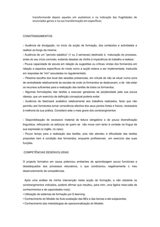 transformando depois aqueles em avaliativos e na indicação das fragilidades de
enunciados gerais e na sua transformação em específicos.
CONSTRANGIMENTOS
- Ausência de divulgação, no início da acção de formação, dos conteúdos e actividades a
realizar ao longo da mesma;
- Ausência de um “período sabático” (1 ou 2 semanas) destinado à maturação do processo,
antes do seu início concreto, evitando desabar de chofre à impaciência do trabalho a realizar;
- Pouca capacidade de escuta em relação às sugestões ou críticas vindas dos formandos em
relação a aspectos específicos do modo como a acção estava a ser implementada, traduzida
em respostas de “nim” escudadas no regulamentado.
– Péssima escolha dos local das sessões presenciais, em virtude de não se situar numa zona
de centralidade relativamente às escolas de onde os formandos se deslocavam, e de não estar
os recursos suficientes para a realização das tarefas de todos os formandos.
- Algumas formulações das tarefas a executar geradoras de perplexidade pela sua pouca
clareza, que um exercício de definição conceptual poderia evitar.
- Ausência de feed-back avaliativo relativamente aos trabalhos realizados, facto que não
permitiu aos formandos tomar consciência efectiva dos seus pontos fortes e fracos, necessária
à melhoria da sua prática. Considero este o mais grave dos constrangimentos
- Disponibilização de excessivo material de leitura obrigatória e de pouca diversificação
linguística, reforçando os esforços de quem se não move com tanto à vontade na língua da
sua expressão (o inglês, no caso).
- Pouco tempo para a realização das tarefas, pois não atendeu à dificuldade das tarefas
propostas nem à condição dos formandos, enquanto profissionais em exercício das suas
funções.
COMPETÊNCIAS DESENVOLVIDAS
O projecto formativo em causa potenciou ambientes de aprendizagem pouco funcionais e
desadequados aos processos educativos, o que condicionou negativamente o meu
desenvolvimento de competências.
Após uma análise da minha intervenção nesta acção de formação, e não obstante os
constrangimentos indicados, poderei afirmar que resultou, para mim, uma ligeira mais-valia de
conhecimentos e de capacidades no(a):
• Utilização de sistemas de formação por E-learning;
• Conhecimento do Modelo de Auto-avaliação das BEs e das teorias a ele subjacentes;
• Conhecimento das metodologias de operacionalização do Modelo.
 