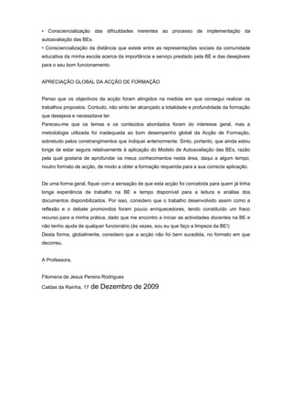 • Consciencialização das dificuldades inerentes ao processo de implementação da
autoavaliação das BEs.
• Consciencialização da distância que existe entre as representações sociais da comunidade
educativa da minha escola acerca da importância e serviço prestado pela BE e das desejáveis
para o seu bom funcionamento.
APRECIAÇÃO GLOBAL DA ACÇÃO DE FORMAÇÃO
Penso que os objectivos da acção foram atingidos na medida em que consegui realizar os
trabalhos propostos. Contudo, não sinto ter alcançado a totalidade e profundidade da formação
que desejava e necessitava ter.
Pareceu-me que os temas e os conteúdos abordados foram do interesse geral, mas a
metodologia utilizada foi inadequada ao bom desempenho global da Acção de Formação,
sobretudo pelos constrangimentos que indiquei anteriormente. Sinto, portanto, que ainda estou
longe de estar segura relativamente à aplicação do Modelo de Autoavaliação das BEs, razão
pela qual gostaria de aprofundar os meus conhecimentos nesta área, daqui a algum tempo,
noutro formato de acção, de modo a obter a formação requerida para a sua correcta aplicação.
De uma forma geral, fiquei com a sensação de que esta acção foi concebida para quem já tinha
longa experiência de trabalho na BE e tempo disponível para a leitura e análise dos
documentos disponibilizados. Por isso, considero que o trabalho desenvolvido assim como a
reflexão e o debate promovidos foram pouco enriquecedores, tendo constituído um fraco
recurso para a minha prática, dado que me encontro a iniciar as actividades docentes na BE e
não tenho ajuda de qualquer funcionário (às vezes, sou eu que faço a limpeza da BE!)
Desta forma, globalmente, considero que a acção não foi bem sucedida, no formato em que
decorreu.
A Professora,
Filomena de Jesus Pereira Rodrigues
Caldas da Rainha, 17 de Dezembro de 2009
 