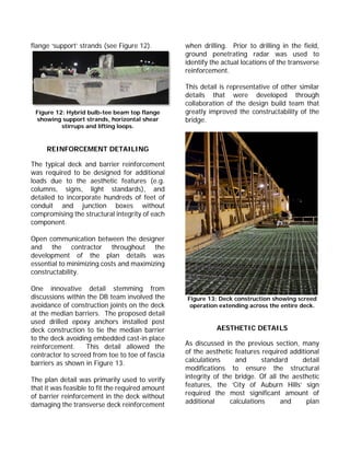 flange ‘support’ strands (see Figure 12).
Figure 12: Hybrid bulb-tee beam top flange
showing support strands, horizontal shear
stirrups and lifting loops.
REINFORCEMENT DETAILING
The typical deck and barrier reinforcement
was required to be designed for additional
loads due to the aesthetic features (e.g.
columns, signs, light standards), and
detailed to incorporate hundreds of feet of
conduit and junction boxes without
compromising the structural integrity of each
component.
Open communication between the designer
and the contractor throughout the
development of the plan details was
essential to minimizing costs and maximizing
constructability.
One innovative detail stemming from
discussions within the DB team involved the
avoidance of construction joints on the deck
at the median barriers. The proposed detail
used drilled epoxy anchors installed post
deck construction to tie the median barrier
to the deck avoiding embedded cast-in place
reinforcement. This detail allowed the
contractor to screed from toe to toe of fascia
barriers as shown in Figure 13.
The plan detail was primarily used to verify
that it was feasible to fit the required amount
of barrier reinforcement in the deck without
damaging the transverse deck reinforcement
when drilling. Prior to drilling in the field,
ground penetrating radar was used to
identify the actual locations of the transverse
reinforcement.
This detail is representative of other similar
details that were developed through
collaboration of the design build team that
greatly improved the constructability of the
bridge.
Figure 13: Deck construction showing screed
operation extending across the entire deck.
AESTHETIC DETAILS
As discussed in the previous section, many
of the aesthetic features required additional
calculations and standard detail
modifications to ensure the structural
integrity of the bridge. Of all the aesthetic
features, the ‘City of Auburn Hills’ sign
required the most significant amount of
additional calculations and plan
 
