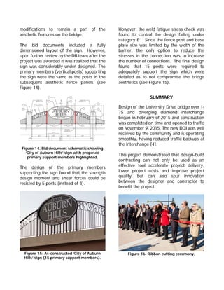 modifications to remain a part of the
aesthetic features on the bridge.
The bid documents included a fully
dimensioned layout of the sign. However,
upon further review by the DB team after the
project was awarded it was realized that the
sign was considerably under designed. The
primary members (vertical posts) supporting
the sign were the same as the posts in the
subsequent aesthetic fence panels (see
Figure 14).
Figure 14. Bid document schematic showing
‘City of Auburn Hills’ sign with proposed
primary support members highlighted.
The design of the primary members
supporting the sign found that the strength
design moment and shear forces could be
resisted by 5 posts (instead of 3).
Figure 15: As-constructed ‘City of Auburn
Hills’ sign (15 primary support members).
However, the weld fatigue stress check was
found to control the design falling under
category E’. Since the fence post and base
plate size was limited by the width of the
barrier, the only option to reduce the
stresses in the connection was to increase
the number of connections. The final design
found that 15 posts were required to
adequately support the sign which were
detailed as to not compromise the bridge
aesthetics (see Figure 15).
SUMMARY
Design of the University Drive bridge over I-
75 and diverging diamond interchange
began in February of 2015 and construction
was completed on time and opened to traffic
on November 9, 2015. The new DDI was well
received by the community and is operating
smoothly, having reduced traffic backups at
the interchange [4].
This project demonstrated that design-build
contracting can not only be used as an
effective tool accelerate project delivery,
lower project costs and improve project
quality, but can also spur innovation
between the designer and contractor to
benefit the project.
Figure 16. Ribbon cutting ceremony.
 