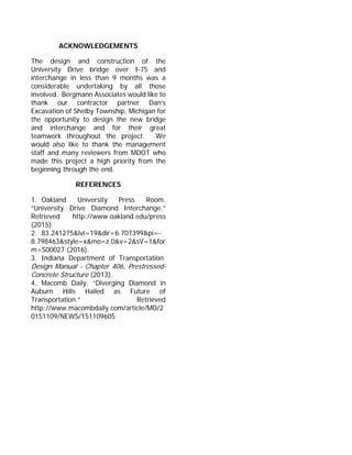 ACKNOWLEDGEMENTS
The design and construction of the
University Drive bridge over I-75 and
interchange in less than 9 months was a
considerable undertaking by all those
involved. Bergmann Associates would like to
thank our contractor partner Dan’s
Excavation of Shelby Township, Michigan for
the opportunity to design the new bridge
and interchange and for their great
teamwork throughout the project. We
would also like to thank the management
staff and many reviewers from MDOT who
made this project a high priority from the
beginning through the end.
REFERENCES
1. Oakland University Press Room.
“University Drive Diamond Interchange.”
Retrieved http://www.oakland.edu/press
(2015).
2. 83.241275&lvl=19&dir=6.707399&pi=-
8.798463&style=x&mo=z.0&v=2&sV=1&for
m=S00027 (2016).
3. Indiana Department of Transportation.
Design Manual - Chapter 406, Prestressed-
Concrete Structure (2013).
4. Macomb Daily. “Diverging Diamond in
Auburn Hills Hailed as Future of
Transportation.” Retrieved
http://www.macombdaily.com/article/MD/2
0151109/NEWS/151109605
 