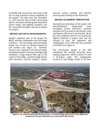 of $8,000 and several lane and ramp rental
fees to help incentivize timely completion of
the project. The bids were due December
12, 2014 and the team of Dan’s Excavating
(prime contractor) and Bergmann Associates
(prime bridge and highway designer) was
the successful low-bidder selected to deliver
the project.
BRIDGE AESTHETIC REQUIREMENTS
Another important part of the project for
MDOT and their stakeholders was the bridge
aesthetics. The new bridge and interchange
design was to have an identity beyond an
exit number (see Figure 3). Aesthetic
features were required in the contract books
including decorative fencing and bridge light
standards, a large Auburn Hills sign at the
center of the bridge, aesthetic bridge barrier
with decorative concrete columns, various
concrete surface coatings, and concrete
texturing and staining on the abutments.
BRIDGE ALIGNMENT INNOVATION
During the pre-bid phase of the project, the
Dan’s/Bergmann design-build team
developed several alternative technical
concepts (ATC) as ways to save project costs
and improve efficiency in construction. By far
the most ambitious and the one having the
highest reduction in project costs was the
concept to alter the alignment and
configuration of the DDI that was provided
in the RID (see Figure 4).
The interchange design in the RID
maintained the existing University Drive
roadway alignment, which crossed I-75 with
a 44-degree angle. This configuration
resulted in total bridge length of 321-feet,
Figure 4. As-constructed University Drive over I-75 interchange geometry versus alignment
proposed in the pre-bid Reference Information Documents.
 