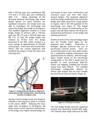 with a 150-foot span over southbound (SB)
I-75 and a 171-foot span over northbound
(NB) I-75. Taking advantage of the
diverging diamond interchange type where
design speeds are lower between the
signalized crossovers, the design team was
able to reconfigure the interchange and
reduce the bridge skew angle to 28-degrees.
This modified alignment resulted in a total
bridge length of 229-feet with a 109-foot
span over SB I-75 and a 120-foot span over
NB I-75. In total the bridge length was
reduced by 92-feet from the design
presented in the RID, which resulted in a
costs savings of approximately $1,250,000
to the project. There were also several other
effects with the revised alignment that
benefited the project in both the short-term
and long-term.
Figure 5. Existing University Drive alignment
and proposed DDI configuration, also showing
location of organic soils.
Having a shorter bridge means less bridge to
maintain in the long-term which is a benefit
to the owner, MDOT. Reducing the skew
angle from 44-degrees to 28-degrees will
likely result in better long-term performance
of the bridge since higher skewed bridge are
well known to have more maintenance and
structural issues over time than lesser
skewed bridges. The proposed alignment
and interchange modification also moved the
bridge and ramps away from a large pocket
of organic soils in the SW quadrant of the
interchange (see Figure 5). This helped
reduced the amount of undercutting on the
project and will likely improve the long-term
geotechnical performance of the bridge and
roadway pavement.
Another benefit of the reduced bridge length
was the feasible beam types for the
proposed span lengths. Contractors in
Michigan typically preferred the use of
prestressed concrete beams. There are
several fabricators in the state which makes
for a competitive bidding environment and
good lead times for delivery. With the longer
spans lengths based on the interchange
configuration in the RID it would have be
possible to used prestressed Bulb-Tee
beams, but shipping, handling and erection
would have been difficult. The modified
interchange configuration allowed for
shorter span lengths that are more suitable
for prestressed concrete beams (Figure 6).
Figure 6. P/S beam erection.
The new bridge design used pile supported
integral stub abutments behind MSE walls.
The reduced skew angle improved the MSE
Organic
Soil Pocket
 