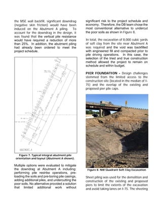 the MSE wall backfill, significant downdrag
(negative skin friction) would have been
induced on the Abutment A piling. To
account for the downdrag in the design, it
was found that the vertical pile resistance
would have required a reduction of more
than 25%. In addition, the abutment piling
had already been ordered to meet the
project schedule.
Figure 7. Typical integral abutment pile
orientation and layout (Abutment A shown).
Multiple options were evaluated to mitigate
the downdrag at Abutment A including:
performing pile restrike operations, pre-
loading the soils and pre-boring pile casings,
adding additional piles, and undercutting the
poor soils. No alternative provided a solution
that limited additional work without
significant risk to the project schedule and
economy. Therefore, the DB team chose the
most conventional alternative to undercut
the poor soils as shown in Figure 8.
In total, the excavation of 8,000 cubic yards
of soft clay from the site near Abutment A
was required and the void was backfilled
with engineered fill and compacted prior to
pile driving operations. In this case, the
selection of the tried and true construction
method allowed the project to remain on
schedule and within budget.
PIER FOUNDATION - Design challenges
stemmed from the limited access to the
construction site (located in the median of I-
75) and the overlap of the existing and
proposed pier pile caps.
Figure 8. NW Quadrant Soft Clay Excavation
Sheet piling was used for the demolition and
construction of the existing and proposed
piers to limit the extents of the excavation
and avoid taking lanes on I-75. The sheeting
 