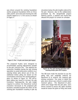 was driven around the existing foundation
and/or proposed foundation limits on three
sides (north, west and east) leaving one side
(south) sloped at a 1:2 for access as shown
in Figure 9.
Figure 9. Pier 1 H-pile and sheet pile layout.
The proposed H-piles were designed to
accommodate spacing adjustments parallel
to the pier reference line. This allowed the
contractor flexibility during the pile driving
operation to avoid unforeseen conflicts (e.g.
existing timber piles driven out of line, or
additional timber piling not shown on the
record plans) and leave the existing piling in-
place as shown in Figure 10. The left-in-
place piling was found to increase the pile
resistance. Subsequently, the pile length
required to achieve the theoretical vertical
resistance increased as the proposed pile
locations extended beyond the limits of the
existing pier foundation resulting in pile tip
elevations below the pile lengths ordered for
the pier. However, due to the collaboration
prompted by the design/build project
delivery system, a solution was found that
allowed the project to remain on schedule.
Figure 10. Pier pile driving operation and
existing timber piles left-in place.
The DB team made the decision to use the
piling that was originally ordered for
Abutment B to achieve the required pile
driving resistance. The order in which the
piles were driven was critical to avoid costly
moment splices. The ‘Abutment B’ piles,
which were longer than the pier piles, were
driven second to assure the splice location
would be below the point of fixity and avoid
Existing 
Timber Piles
 