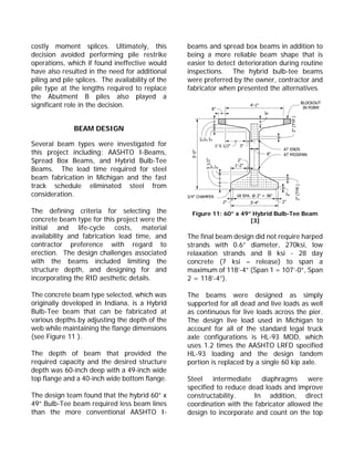 costly moment splices. Ultimately, this
decision avoided performing pile restrike
operations, which if found ineffective would
have also resulted in the need for additional
piling and pile splices. The availability of the
pile type at the lengths required to replace
the Abutment B piles also played a
significant role in the decision.
BEAM DESIGN
Several beam types were investigated for
this project including: AASHTO I-Beams,
Spread Box Beams, and Hybrid Bulb-Tee
Beams. The lead time required for steel
beam fabrication in Michigan and the fast
track schedule eliminated steel from
consideration.
The defining criteria for selecting the
concrete beam type for this project were the
initial and life-cycle costs, material
availability and fabrication lead time, and
contractor preference with regard to
erection. The design challenges associated
with the beams included limiting the
structure depth, and designing for and
incorporating the RID aesthetic details.
The concrete beam type selected, which was
originally developed in Indiana, is a Hybrid
Bulb-Tee beam that can be fabricated at
various depths by adjusting the depth of the
web while maintaining the flange dimensions
(see Figure 11 ).
The depth of beam that provided the
required capacity and the desired structure
depth was 60-inch deep with a 49-inch wide
top flange and a 40-inch wide bottom flange.
The design team found that the hybrid 60” x
49” Bulb-Tee beam required less beam lines
than the more conventional AASHTO I-
beams and spread box beams in addition to
being a more reliable beam shape that is
easier to detect deterioration during routine
inspections. The hybrid bulb-tee beams
were preferred by the owner, contractor and
fabricator when presented the alternatives.
Figure 11: 60” x 49” Hybrid Bulb-Tee Beam
[3]
The final beam design did not require harped
strands with 0.6” diameter, 270ksi, low
relaxation strands and 8 ksi - 28 day
concrete (7 ksi – release) to span a
maximum of 118’-4” (Span 1 = 107’-0”, Span
2 = 118’-4”).
The beams were designed as simply
supported for all dead and live loads as well
as continuous for live loads across the pier.
The design live load used in Michigan to
account for all of the standard legal truck
axle configurations is HL-93 MOD, which
uses 1.2 times the AASHTO LRFD specified
HL-93 loading and the design tandem
portion is replaced by a single 60 kip axle.
Steel intermediate diaphragms were
specified to reduce dead loads and improve
constructability. In addition, direct
coordination with the fabricator allowed the
design to incorporate and count on the top
 