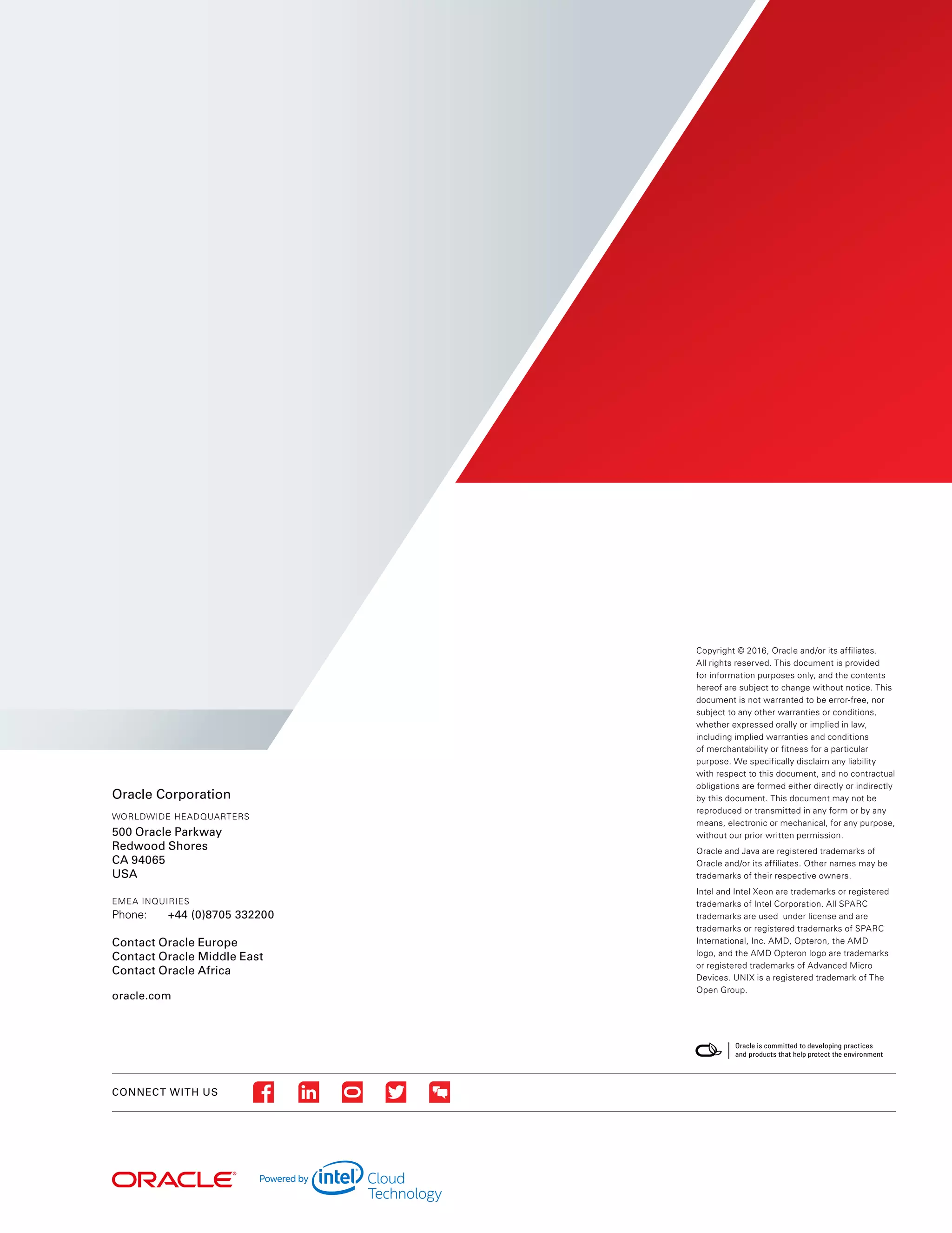 CONNECT WITH US
Oracle Corporation
WORLDWIDE HEADQUARTERS
500 Oracle Parkway
Redwood Shores
CA 94065
USA
EMEA INQUIRIES
Phone:	 +44 (0)8705 332200
Contact Oracle Europe
Contact Oracle Middle East
Contact Oracle Africa
oracle.com
Copyright © 2016, Oracle and/or its affiliates.
All rights reserved. This document is provided
for information purposes only, and the contents
hereof are subject to change without notice. This
document is not warranted to be error-free, nor
subject to any other warranties or conditions,
whether expressed orally or implied in law,
including implied warranties and conditions
of merchantability or fitness for a particular
purpose. We specifically disclaim any liability
with respect to this document, and no contractual
obligations are formed either directly or indirectly
by this document. This document may not be
reproduced or transmitted in any form or by any
means, electronic or mechanical, for any purpose,
without our prior written permission.
Oracle and Java are registered trademarks of
Oracle and/or its affiliates. Other names may be
trademarks of their respective owners.
Intel and Intel Xeon are trademarks or registered
trademarks of Intel Corporation. All SPARC
trademarks are used under license and are
trademarks or registered trademarks of SPARC
International, Inc. AMD, Opteron, the AMD
logo, and the AMD Opteron logo are trademarks
or registered trademarks of Advanced Micro
Devices. UNIX is a registered trademark of The
Open Group.
 