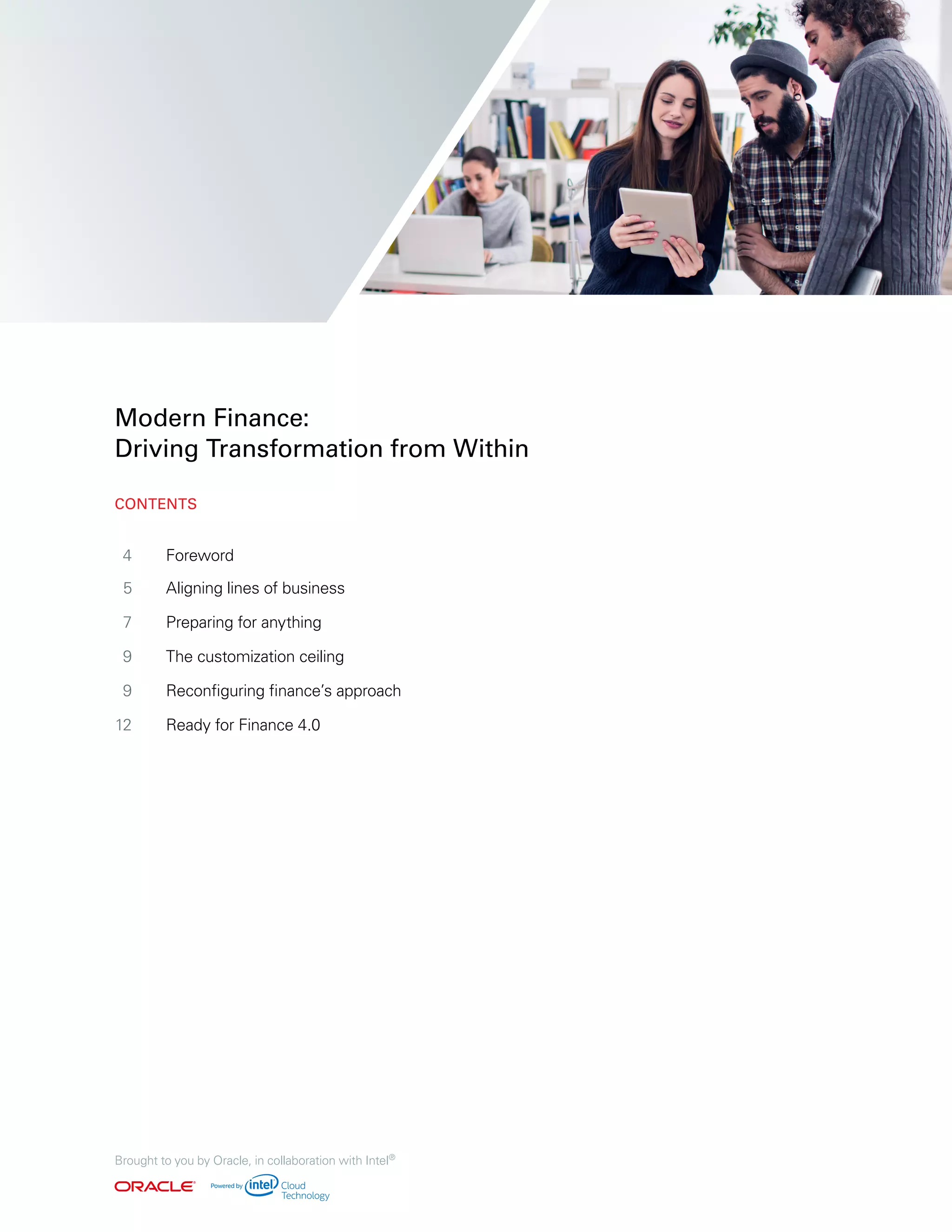4	Foreword
5	 Aligning lines of business
	7	 Preparing for anything
	9	 The customization ceiling
	9	 Reconfiguring finance’s approach
	12	 Ready for Finance 4.0
	
	
Modern Finance:
Driving Transformation from Within
Brought to you by Oracle, in collaboration with Intel®
CONTENTS
 