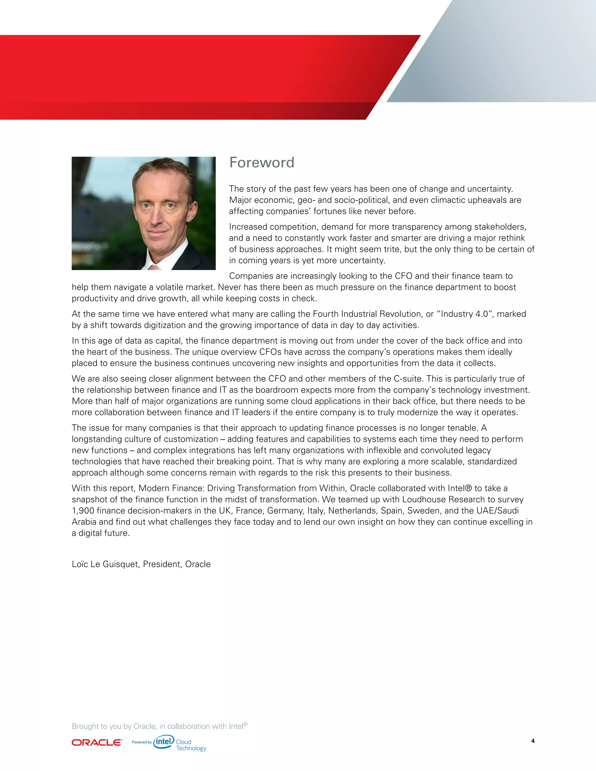 Foreword
The story of the past few years has been one of change and uncertainty.
Major economic, geo- and socio-political, and even climactic upheavals are
affecting companies’ fortunes like never before.
Increased competition, demand for more transparency among stakeholders,
and a need to constantly work faster and smarter are driving a major rethink
of business approaches. It might seem trite, but the only thing to be certain of
in coming years is yet more uncertainty.
Companies are increasingly looking to the CFO and their finance team to
help them navigate a volatile market. Never has there been as much pressure on the finance department to boost
productivity and drive growth, all while keeping costs in check.
At the same time we have entered what many are calling the Fourth Industrial Revolution, or “Industry 4.0”, marked
by a shift towards digitization and the growing importance of data in day to day activities.
In this age of data as capital, the finance department is moving out from under the cover of the back office and into
the heart of the business. The unique overview CFOs have across the company’s operations makes them ideally
placed to ensure the business continues uncovering new insights and opportunities from the data it collects.
We are also seeing closer alignment between the CFO and other members of the C-suite. This is particularly true of
the relationship between finance and IT as the boardroom expects more from the company’s technology investment.
More than half of major organizations are running some cloud applications in their back office, but there needs to be
more collaboration between finance and IT leaders if the entire company is to truly modernize the way it operates.
The issue for many companies is that their approach to updating finance processes is no longer tenable. A
longstanding culture of customization – adding features and capabilities to systems each time they need to perform
new functions – and complex integrations has left many organizations with inflexible and convoluted legacy
technologies that have reached their breaking point. That is why many are exploring a more scalable, standardized
approach although some concerns remain with regards to the risk this presents to their business.
With this report, Modern Finance: Driving Transformation from Within, Oracle collaborated with Intel® to take a
snapshot of the finance function in the midst of transformation. We teamed up with Loudhouse Research to survey
1,900 finance decision-makers in the UK, France, Germany, Italy, Netherlands, Spain, Sweden, and the UAE/Saudi
Arabia and find out what challenges they face today and to lend our own insight on how they can continue excelling in
a digital future.
Loïc Le Guisquet, President, Oracle
4
Brought to you by Oracle, in collaboration with Intel®
 