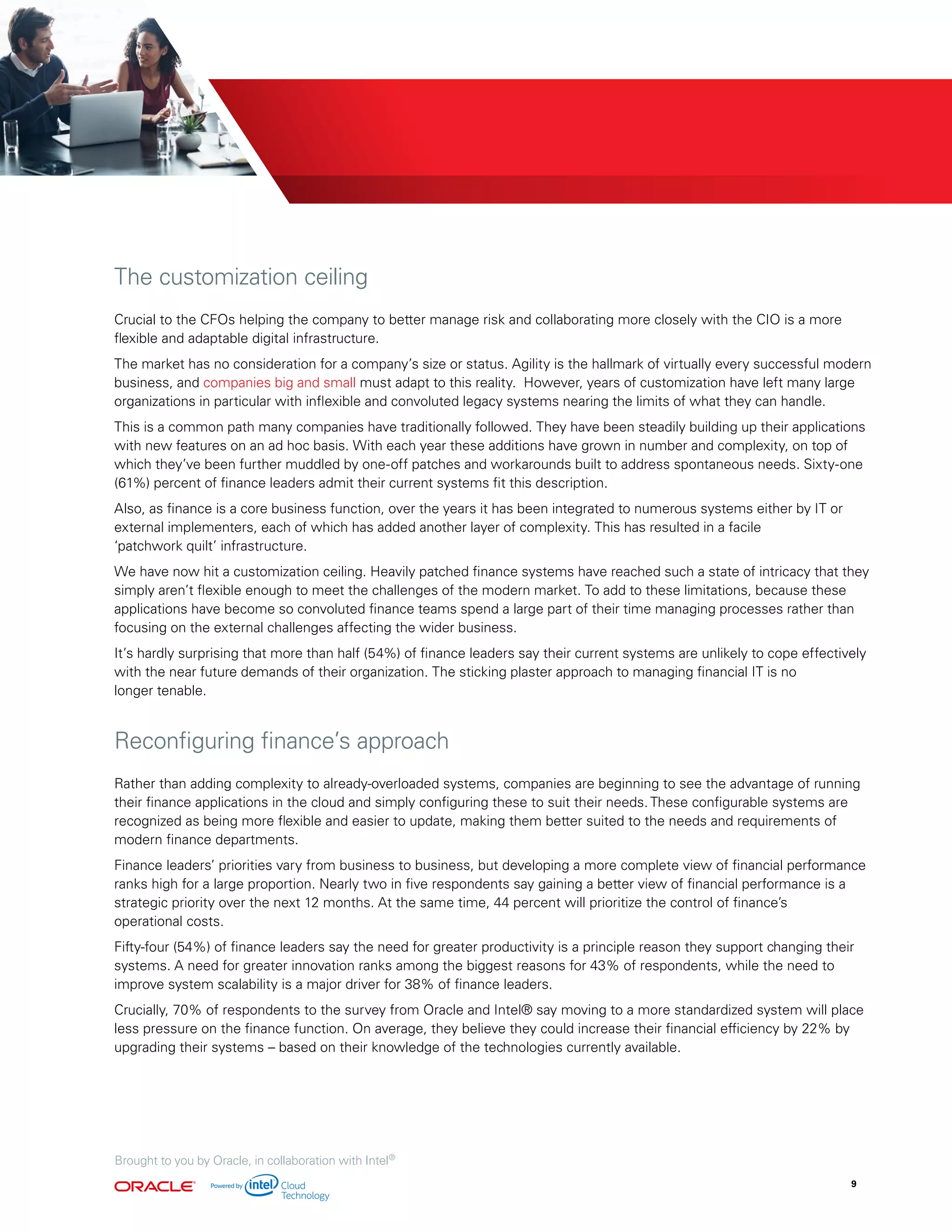 The customization ceiling
Crucial to the CFOs helping the company to better manage risk and collaborating more closely with the CIO is a more
flexible and adaptable digital infrastructure.
The market has no consideration for a company’s size or status. Agility is the hallmark of virtually every successful modern
business, and companies big and small must adapt to this reality. However, years of customization have left many large
organizations in particular with inflexible and convoluted legacy systems nearing the limits of what they can handle.
This is a common path many companies have traditionally followed. They have been steadily building up their applications
with new features on an ad hoc basis. With each year these additions have grown in number and complexity, on top of
which they’ve been further muddled by one-off patches and workarounds built to address spontaneous needs. Sixty-one
(61%) percent of finance leaders admit their current systems fit this description.
Also, as finance is a core business function, over the years it has been integrated to numerous systems either by IT or
external implementers, each of which has added another layer of complexity. This has resulted in a facile
‘patchwork quilt’ infrastructure.
We have now hit a customization ceiling. Heavily patched finance systems have reached such a state of intricacy that they
simply aren’t flexible enough to meet the challenges of the modern market. To add to these limitations, because these
applications have become so convoluted finance teams spend a large part of their time managing processes rather than
focusing on the external challenges affecting the wider business.
It’s hardly surprising that more than half (54%) of finance leaders say their current systems are unlikely to cope effectively
with the near future demands of their organization. The sticking plaster approach to managing financial IT is no
longer tenable.
Reconfiguring finance’s approach
Rather than adding complexity to already-overloaded systems, companies are beginning to see the advantage of running
their finance applications in the cloud and simply configuring these to suit their needs. These configurable systems are
recognized as being more flexible and easier to update, making them better suited to the needs and requirements of
modern finance departments.
Finance leaders’ priorities vary from business to business, but developing a more complete view of financial performance
ranks high for a large proportion. Nearly two in five respondents say gaining a better view of financial performance is a
strategic priority over the next 12 months. At the same time, 44 percent will prioritize the control of finance’s
operational costs.
Fifty-four (54%) of finance leaders say the need for greater productivity is a principle reason they support changing their
systems. A need for greater innovation ranks among the biggest reasons for 43% of respondents, while the need to
improve system scalability is a major driver for 38% of finance leaders.
Crucially, 70% of respondents to the survey from Oracle and Intel® say moving to a more standardized system will place
less pressure on the finance function. On average, they believe they could increase their financial efficiency by 22% by
upgrading their systems – based on their knowledge of the technologies currently available.
Brought to you by Oracle, in collaboration with Intel®
9
 