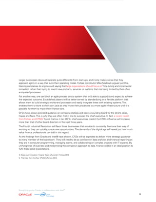 Larger businesses obviously operate quite differently from start-ups, and it only makes sense that they
approach agility in a way that suits their operating model. Forbes contributor Mike Maddock argued just this,
likening companies to engines and saying that large organizations should focus on
4
fine-tuning and incremental
innovation rather than trying to invent new products, services or systems that risk being limited by their often
antiquated processes.
Put another way, one can’t bolt an agile process onto a system that isn’t able to support it and expect to achieve
the expected outcome. Established players will be better served by standardizing on a flexible platform that
allows them to build strategic end-to-end processes and easily integrate these with existing systems. This
enables them to work at their own pace as they move their processes to a more agile infrastructure until it is
possible for them to move their finance core.
CFOs have always provided guidance on company strategy and been a sounding board for the CEO’s ideas,
hopes and fears. This is why they are often first in line to succeed the chief executive. In fact, a recent report
from Forbes and KPMG
5
found that six in ten (63%) chief executives predict the CFO’s influence will increase
more than that of other board directors in the next three years.
The Fourth Industrial Revolution will favor those businesses that are able to constantly fine-tune their way of
working so they can quickly pursue new opportunities. The demands of the digital age will reveal just how much
value finance professionals can add in this regard.
As the findings from Oracle and Intel® have shown, CFOs will be expected to deliver more strategic guidance
to every member of the boardroom. They will need to be as confident in data analytics and financial reporting as
they are in computer programming, managing teams, and collaborating on complex projects with IT experts. By
unifying lines of business and modernizing the company’s approach to data, finance will be in an ideal position to
fulfil these great expectations.
4. Does your Innovation 'Engine' Need a Tune-Up?, Forbes 2015
5. The View from the Top, KPMG & Forbes 2014
12
Brought to you by Oracle, in collaboration with Intel®
 