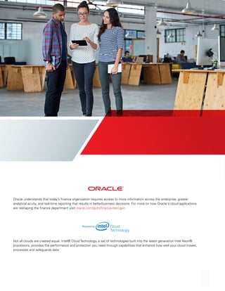 Oracle understands that today’s finance organization requires access to more information across the enterprise, greater
analytical acuity, and real-time reporting that results in betterbusiness decisions. For more on how Oracle's cloud applications
are reshaping the finance department visit oracle.com/goto/finance-next-gen.
Not all clouds are created equal. Intel® Cloud Technology, a set of technologies built into the latest generation Intel Xeon®
processors, provides the performance and protection you need through capabilities that enhance how well your cloud moves,
processes and safeguards data.
 