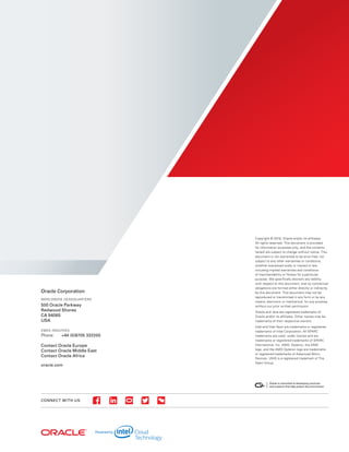 CONNECT WITH US
Oracle Corporation
WORLDWIDE HEADQUARTERS
500 Oracle Parkway
Redwood Shores
CA 94065
USA
EMEA INQUIRIES
Phone:	 +44 (0)8705 332200
Contact Oracle Europe
Contact Oracle Middle East
Contact Oracle Africa
oracle.com
Copyright © 2016, Oracle and/or its affiliates.
All rights reserved. This document is provided
for information purposes only, and the contents
hereof are subject to change without notice. This
document is not warranted to be error-free, nor
subject to any other warranties or conditions,
whether expressed orally or implied in law,
including implied warranties and conditions
of merchantability or fitness for a particular
purpose. We specifically disclaim any liability
with respect to this document, and no contractual
obligations are formed either directly or indirectly
by this document. This document may not be
reproduced or transmitted in any form or by any
means, electronic or mechanical, for any purpose,
without our prior written permission.
Oracle and Java are registered trademarks of
Oracle and/or its affiliates. Other names may be
trademarks of their respective owners.
Intel and Intel Xeon are trademarks or registered
trademarks of Intel Corporation. All SPARC
trademarks are used under license and are
trademarks or registered trademarks of SPARC
International, Inc. AMD, Opteron, the AMD
logo, and the AMD Opteron logo are trademarks
or registered trademarks of Advanced Micro
Devices. UNIX is a registered trademark of The
Open Group.
 