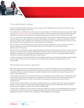 The customization ceiling
Crucial to the CFOs helping the company to better manage risk and collaborating more closely with the CIO is a more
flexible and adaptable digital infrastructure.
The market has no consideration for a company’s size or status. Agility is the hallmark of virtually every successful modern
business, and companies big and small must adapt to this reality. However, years of customization have left many large
organizations in particular with inflexible and convoluted legacy systems nearing the limits of what they can handle.
This is a common path many companies have traditionally followed. They have been steadily building up their applications
with new features on an ad hoc basis. With each year these additions have grown in number and complexity, on top of
which they’ve been further muddled by one-off patches and workarounds built to address spontaneous needs. Sixty-one
(61%) percent of finance leaders admit their current systems fit this description.
Also, as finance is a core business function, over the years it has been integrated to numerous systems either by IT or
external implementers, each of which has added another layer of complexity. This has resulted in a facile
‘patchwork quilt’ infrastructure.
We have now hit a customization ceiling. Heavily patched finance systems have reached such a state of intricacy that they
simply aren’t flexible enough to meet the challenges of the modern market. To add to these limitations, because these
applications have become so convoluted finance teams spend a large part of their time managing processes rather than
focusing on the external challenges affecting the wider business.
It’s hardly surprising that more than half (54%) of finance leaders say their current systems are unlikely to cope effectively
with the near future demands of their organization. The sticking plaster approach to managing financial IT is no
longer tenable.
Reconfiguring finance’s approach
Rather than adding complexity to already-overloaded systems, companies are beginning to see the advantage of running
their finance applications in the cloud and simply configuring these to suit their needs. These configurable systems are
recognized as being more flexible and easier to update, making them better suited to the needs and requirements of
modern finance departments.
Finance leaders’ priorities vary from business to business, but developing a more complete view of financial performance
ranks high for a large proportion. Nearly two in five respondents say gaining a better view of financial performance is a
strategic priority over the next 12 months. At the same time, 44 percent will prioritize the control of finance’s
operational costs.
Fifty-four (54%) of finance leaders say the need for greater productivity is a principle reason they support changing their
systems. A need for greater innovation ranks among the biggest reasons for 43% of respondents, while the need to
improve system scalability is a major driver for 38% of finance leaders.
Crucially, 70% of respondents to the survey from Oracle and Intel® say moving to a more standardized system will place
less pressure on the finance function. On average, they believe they could increase their financial efficiency by 22% by
upgrading their systems – based on their knowledge of the technologies currently available.
Brought to you by Oracle, in collaboration with Intel®
9
 