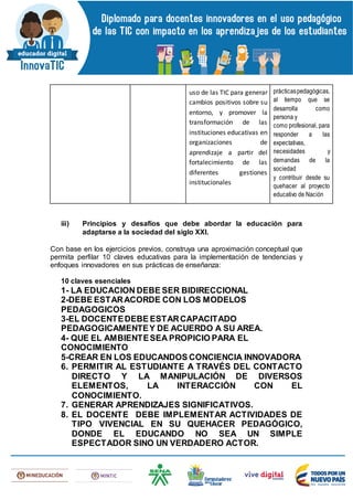 uso de las TIC para generar
cambios positivos sobre su
entorno, y promover la
transformación de las
instituciones educativas en
organizaciones de
aprendizaje a partir del
fortalecimiento de las
diferentes gestiones
institucionales
prácticaspedagógicas,
al tiempo que se
desarrolla como
persona y
como profesional, para
responder a las
expectativas,
necesidades y
demandas de la
sociedad
y contribuir desde su
quehacer al proyecto
educativo de Nación
iii) Principios y desafíos que debe abordar la educación para
adaptarse a la sociedad del siglo XXI.
Con base en los ejercicios previos, construya una aproximación conceptual que
permita perfilar 10 claves educativas para la implementación de tendencias y
enfoques innovadores en sus prácticas de enseñanza:
10 claves esenciales
1- LA EDUCACION DEBE SER BIDIRECCIONAL
2-DEBE ESTARACORDE CON LOS MODELOS
PEDAGOGICOS
3-EL DOCENTEDEBE ESTARCAPACITADO
PEDAGOGICAMENTEY DE ACUERDO A SU AREA.
4- QUE EL AMBIENTESEA PROPICIO PARA EL
CONOCIMIENTO
5-CREAR EN LOS EDUCANDOS CONCIENCIA INNOVADORA
6. PERMITIR AL ESTUDIANTE A TRAVÉS DEL CONTACTO
DIRECTO Y LA MANIPULACIÓN DE DIVERSOS
ELEMENTOS, LA INTERACCIÓN CON EL
CONOCIMIENTO.
7. GENERAR APRENDIZAJES SIGNIFICATIVOS.
8. EL DOCENTE DEBE IMPLEMENTAR ACTIVIDADES DE
TIPO VIVENCIAL EN SU QUEHACER PEDAGÓGICO,
DONDE EL EDUCANDO NO SEA UN SIMPLE
ESPECTADOR SINO UN VERDADERO ACTOR.
 