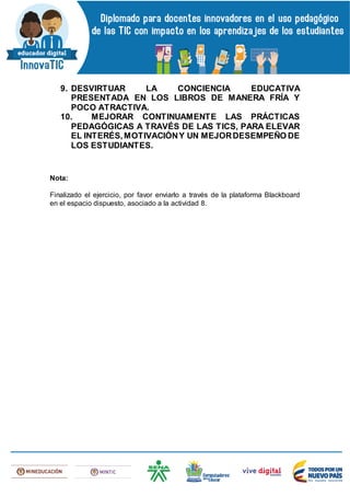 9. DESVIRTUAR LA CONCIENCIA EDUCATIVA
PRESENTADA EN LOS LIBROS DE MANERA FRÍA Y
POCO ATRACTIVA.
10. MEJORAR CONTINUAMENTE LAS PRÁCTICAS
PEDAGÓGICAS A TRAVÉS DE LAS TICS, PARA ELEVAR
EL INTERÉS,MOTIVACIÓNY UN MEJORDESEMPEÑO DE
LOS ESTUDIANTES.
Nota:
Finalizado el ejercicio, por favor enviarlo a través de la plataforma Blackboard
en el espacio dispuesto, asociado a la actividad 8.
 