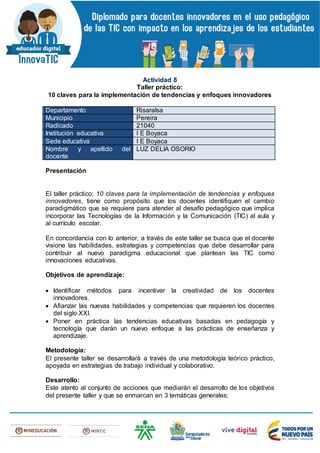Actividad 8
Taller práctico:
10 claves para la implementación de tendencias y enfoques innovadores
Departamento Risaralsa
Municipio Pereira
Radicado 21040
Institución educativa I E Boyaca
Sede educativa I E Boyaca
Nombre y apellido del
docente
LUZ DELIA OSORIO
Presentación
El taller práctico: 10 claves para la implementación de tendencias y enfoques
innovadores, tiene como propósito que los docentes identifiquen el cambio
paradigmático que se requiere para atender al desafío pedagógico que implica
incorporar las Tecnologías de la Información y la Comunicación (TIC) al aula y
al currículo escolar.
En concordancia con lo anterior, a través de este taller se busca que el docente
visione las habilidades, estrategias y competencias que debe desarrollar para
contribuir al nuevo paradigma educacional que plantean las TIC como
innovaciones educativas.
Objetivos de aprendizaje:
 Identificar métodos para incentivar la creatividad de los docentes
innovadores.
 Afianzar las nuevas habilidades y competencias que requieren los docentes
del siglo XXI.
 Poner en práctica las tendencias educativas basadas en pedagogía y
tecnología que darán un nuevo enfoque a las prácticas de enseñanza y
aprendizaje.
Metodología:
El presente taller se desarrollará a través de una metodología teórico práctico,
apoyada en estrategias de trabajo individual y colaborativo.
Desarrollo:
Este atento al conjunto de acciones que mediarán el desarrollo de los objetivos
del presente taller y que se enmarcan en 3 temáticas generales:
 