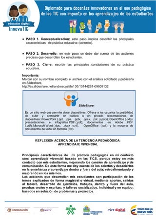 ● PASO 1. Conceptualización: este paso implica describir las principales
características de práctica educativa (contexto).
● PASO 2. Desarrollo: en este paso se debe dar cuenta de las acciones
precisas que desarrollan los estudiantes.
 PASO 3. Cierre: escribir las principales conclusiones de su práctica
educativa.
Importante:
Marcar con su nombre completo el archivo con el análisis solicitado y publicarlo
en Slideshare.
http://es.slideshare.net/andrescastillo130/10144281-69609132
REFLEXIÓN ACERCA DE LA TENDENCIA PEDAGÓGICA:
APRENDIZAJE VIVENCIAL
Principales características de mi práctica pedagógica en mi contexto
son: aprendizaje vivencial basado en las TICS, porque estoy en más
contacto con mis estudiantes, mejorando los canales de aprendizaje y de
comunicación. De esta forma me doy cuenta de los aciertos y desaciertos
en la enseñanza y aprendizaje dentro y fuera del aula; retroalimentando y
mejorando en los mismos.
Las acciones que desarrollan mis estudiantes son participación de los
temas explicados de forma magistral o virtual, mediante aportes, salidas
al tablero, desarrollo de ejercicios, trabajos, dentro y fuera del aula,
pruebas orales y escritas; y talleres socializados, individual y en equipo;
basados en solución de problemas y proyectos.
SlideShare:
Es un sitio web que permite alojar diapositivas. Ofrece a los usuarios la posibilidad
de subir y compartir en público o en privado presentaciones de
diapositivas: PowerPoint (.ppt, .pps, .pptx, .ppsx, .pot y.potx), OpenOffice (.odp);
presentaciones e infografías PDF (.pdf); documentos en Adobe PDF
(.pdf), Microsoft Word (.doc, .docx y.rtf), OpenOffice (.odt) y la mayoría de
documentos de texto sin formato (.txt).
 