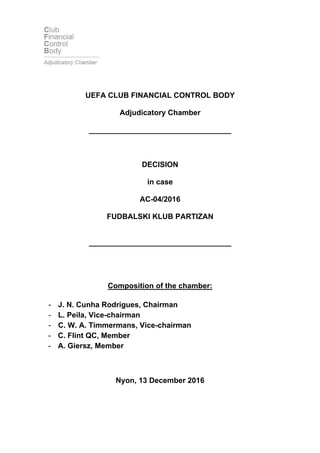 UEFA CLUB FINANCIAL CONTROL BODY
Adjudicatory Chamber
__________________________________
DECISION
in case
AC-04/2016
FUDBALSKI KLUB PARTIZAN
__________________________________
Composition of the chamber:
- J. N. Cunha Rodrigues, Chairman
- L. Peila, Vice-chairman
- C. W. A. Timmermans, Vice-chairman
- C. Flint QC, Member
- A. Giersz, Member
Nyon, 13 December 2016
 
