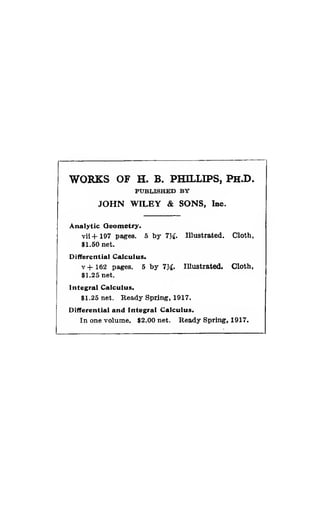WORKS OF H. B. PHILLIPS, PH.D.
PUBLISHED BY
JOHN WILEY & SONS, Inc.
Analytic Qeometry.
Tii+197 pages. 5 by 7}^. Illustrated. Cloth,
$1.50 net.
Differential Calculus.
v+162 pages. 5 by 7Ji. Illustrated. Cloth,
$1.25 net.
Integral Calculus.
$1.25 net. Ready Spring, 1917.
Differential and Integral Calculus,
In one volume. $2.00 net. Ready Spring, 1917.
 