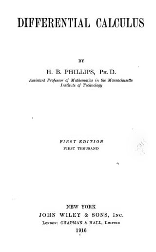 DIFFERENTIAL CALCULUS
BY
H. B. PHILLIPS, Ph.D.
AssisioTii Professor of Mathematics in the Massachusetts
Institute of Technology
FIRST EDITION
FIRST THOUSAND
NEW YORK
JOHN WILEY & SONS, Inc.
London: CHAPMAN & HALL, Limited
1916
 