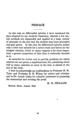 PREFACE
In this text on differential calculus I have continued the
plan adopted for my Analytic Geometry, wherein a few cen-
tral methods are expounded and appUed to a la,rge variety
of examples to the end that the student may learn principles,
and gain power. In this way the differential calculus makes
only a brief text suitable for a term's work and leaves for the
integral calculus, which in many respects is far more impor-
tant, a greater proportion of time than is ordinarily devoted
to it.
As material for review and to provide problems for which
answers are not given, a supplementary list, containing about
haK as many exercises as occur in the text, is placed at the
end of the book.
I wish to acknowledge my indebtedness to Professor H. W.
Tyler and Professor E. B. Wilson for advice and criticism
and to Dr. Joseph Lipka for valuable assistance in preparing
the manuscript and revising the proof.
H. B. PHILLIPS.
Boston, Mass., August, 1916.'
 