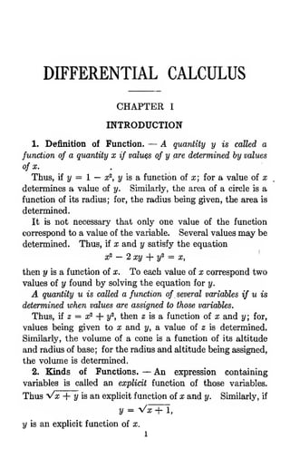 DIFFERENTIAL CALCULUS
CHAPTER I
INTRODUCTION
1. Definition of Function. — A quantity y is called a
function of a quantity x if values of y are determined by values
of X. .
Thus, if 2/
= 1 — x^, 2/ is a function of x; for a value of x
determines a value of y. Similarly, the area of a circle is a
function of its radius; for, the radius being given, the area is
determined.
It is not necessary that only one value of the function
correspond to a value of the variable. Several values may be
determined. Thus, if x and y satisfy the equation
3? — 2 xy ]- y^ = X,
then y is a function of x. To each value of x correspond two
values of y found by solving the equation for y.
A quantity u is called a function of several variables if u is
determined when values are assigned to those variables.
Thus, if 2 = x^ + y^, then 2 is a function of x and y; for,
values being given to x and y, a value of z is determined.
Similarly, the volume of a cone is a function of its altitude
and radius of base; for the radius and altitude being assigned,
the volume is determined.
2. Kinds of Functions. — An expression containing
variables is called an explicit function of those variables.
Thus Vx + 2/ is an expUcit function of x and y. Similarly, if
y = Vx-j- 1,
y is an explicit function of x.
1
 