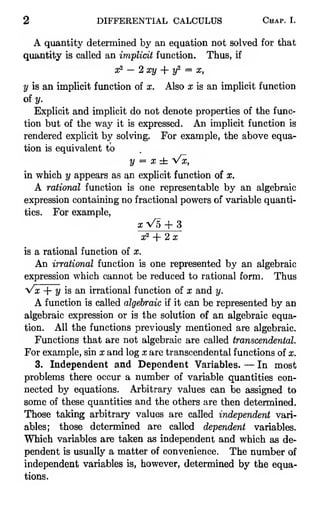 2 DIFFERENTIAL CALCULUS Chap. I.
A quantity determined by an equation not solved for that
quantity is called an implicit function. Thus, if
x^ — 2 xy -- y^ = X,
y is an implicit function of x. Also x is an implicit function
of y.
Explicit and implicit do not denote properties of the func-
tion but of the way it is expressed. An imphcit function is
rendered explicit by solving. For example, the above equa-
tion is equivalent to
y = x± Vx,
in which y appears as an explicit function of x.
A rational function is one representable by an algebraic
expression containing no fractional powers of variable quanti-
ties. For example,
a; V5 + 3
x^ + 2x
is a rational function of x.
An irrational function is one represented by an algebraic
expression which cannot be reduced to rational form. Thus
Vx + y is an irrational function of x and y.
A function is called algebraic if it can be represented by an
algebraic expression or is the solution of an algebraic equa-
tion. All the functions previously mentioned are algebraic.
Functions that are not algebraic are called transcendental.
For example, sin x and log x are transcendental functions of x.
3. Independent and Dependent Variables. — In most
problems there occur a number of variable quantities con-
nected by equations. Arbitrary values can be assigned to
some of these quantities and the others are then determined.
Those taking arbitrary values are called independent vari-
ables; those determined are called dependent variables.
Which variables are taken as independent and which as de-
pendent is usually a matter of convenience. The number of
independent variables is, however, determined by the equa-
tions.
 