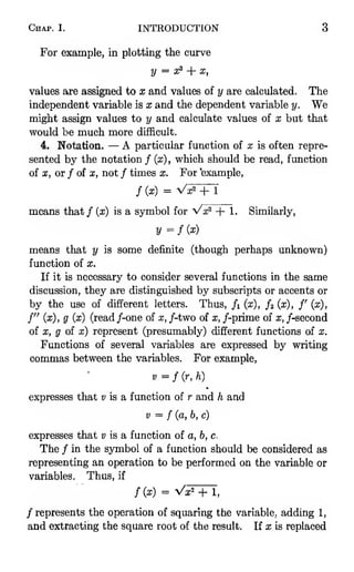 Chap. I. INTRODUCTION 3
For example, in plotting the curve
y = 31? + X,
values are assigned to x and values of y are calculated. The
independent variable is x and the dependent variable y. We
might assign values to y and calculate values of x but that
would be much more difficult.
4. Notation. — A particular function of x is often repre-
sented by the notation / (x), which should be read, function
of x, or / of X, not / times x. For 'example,
/ (x) = Vx^+ 1
means that/ (x) is a symbol for Vx^ + 1. Similarly,
2/ = / (aj)
means that y is some definite (though perhaps unknown)
function of x.
If it is necessary to consider several functions in the same
discussion, they are distinguished by subscripts or accents or
by the use of different letters. Thus, /i (x), /a (x), /' (x),
f" (x), g (x) (read /-one of x, /-two of x, /-prime of x, /-second
of X, g of x) represent (presumably) different functions of x.
Functions of several variables are expressed by writing
commas between the variables. For example,
V =f{r, h)
expresses that «; is a function of r and h and
V = f{a, b, c)
expresses that « is a function of a, b, c.
The / in the symbol of a function should be considered as
representing an operation to be performed on the variable or
variables. Thus, if
f{x) = Vx^ + 1,
/represents the operation of squaring the variable, adding 1,
and extracting the square root of the result. If x is replaced
 