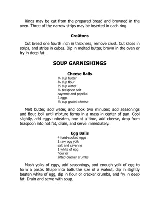 Rings may be cut from the prepared bread and browned in the
oven. Three of the narrow strips may be inserted in each ring.
Croûtons
Cut bread one fourth inch in thickness, remove crust. Cut slices in
strips, and strips in cubes. Dip in melted butter, brown in the oven or
fry in deep fat.
SOUP GARNISHINGS
Cheese Balls
¼ cup butter
¾ cup flour
½ cup water
¼ teaspoon salt
cayenne and paprika
3 eggs
¼ cup grated cheese
Melt butter, add water, and cook two minutes; add seasonings
and flour, boil until mixture forms in a mass in center of pan. Cool
slightly, add eggs unbeaten, one at a time, add cheese, drop from
teaspoon into hot fat, drain, and serve immediately.
Egg Balls
4 hard-cooked eggs
1 raw egg yolk
salt and cayenne
1 white of egg
flour or
sifted cracker crumbs
Mash yolks of eggs, add seasonings, and enough yolk of egg to
form a paste. Shape into balls the size of a walnut, dip in slightly
beaten white of egg, dip in flour or cracker crumbs, and fry in deep
fat. Drain and serve with soup.
 