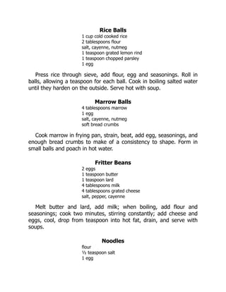 Rice Balls
1 cup cold cooked rice
2 tablespoons flour
salt, cayenne, nutmeg
1 teaspoon grated lemon rind
1 teaspoon chopped parsley
1 egg
Press rice through sieve, add flour, egg and seasonings. Roll in
balls, allowing a teaspoon for each ball. Cook in boiling salted water
until they harden on the outside. Serve hot with soup.
Marrow Balls
4 tablespoons marrow
1 egg
salt, cayenne, nutmeg
soft bread crumbs
Cook marrow in frying pan, strain, beat, add egg, seasonings, and
enough bread crumbs to make of a consistency to shape. Form in
small balls and poach in hot water.
Fritter Beans
2 eggs
1 teaspoon butter
1 teaspoon lard
4 tablespoons milk
4 tablespoons grated cheese
salt, pepper, cayenne
Melt butter and lard, add milk; when boiling, add flour and
seasonings; cook two minutes, stirring constantly; add cheese and
eggs, cool, drop from teaspoon into hot fat, drain, and serve with
soups.
Noodles
flour
½ teaspoon salt
1 egg
 