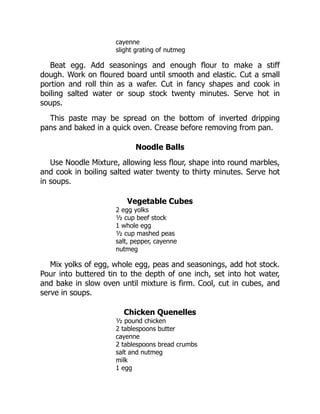 cayenne
slight grating of nutmeg
Beat egg. Add seasonings and enough flour to make a stiff
dough. Work on floured board until smooth and elastic. Cut a small
portion and roll thin as a wafer. Cut in fancy shapes and cook in
boiling salted water or soup stock twenty minutes. Serve hot in
soups.
This paste may be spread on the bottom of inverted dripping
pans and baked in a quick oven. Crease before removing from pan.
Noodle Balls
Use Noodle Mixture, allowing less flour, shape into round marbles,
and cook in boiling salted water twenty to thirty minutes. Serve hot
in soups.
Vegetable Cubes
2 egg yolks
½ cup beef stock
1 whole egg
½ cup mashed peas
salt, pepper, cayenne
nutmeg
Mix yolks of egg, whole egg, peas and seasonings, add hot stock.
Pour into buttered tin to the depth of one inch, set into hot water,
and bake in slow oven until mixture is firm. Cool, cut in cubes, and
serve in soups.
Chicken Quenelles
½ pound chicken
2 tablespoons butter
cayenne
2 tablespoons bread crumbs
salt and nutmeg
milk
1 egg
 