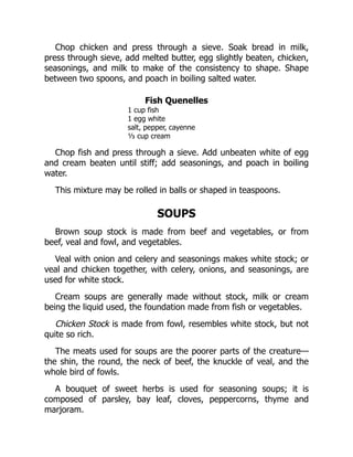 Chop chicken and press through a sieve. Soak bread in milk,
press through sieve, add melted butter, egg slightly beaten, chicken,
seasonings, and milk to make of the consistency to shape. Shape
between two spoons, and poach in boiling salted water.
Fish Quenelles
1 cup fish
1 egg white
salt, pepper, cayenne
⅓ cup cream
Chop fish and press through a sieve. Add unbeaten white of egg
and cream beaten until stiff; add seasonings, and poach in boiling
water.
This mixture may be rolled in balls or shaped in teaspoons.
SOUPS
Brown soup stock is made from beef and vegetables, or from
beef, veal and fowl, and vegetables.
Veal with onion and celery and seasonings makes white stock; or
veal and chicken together, with celery, onions, and seasonings, are
used for white stock.
Cream soups are generally made without stock, milk or cream
being the liquid used, the foundation made from fish or vegetables.
Chicken Stock is made from fowl, resembles white stock, but not
quite so rich.
The meats used for soups are the poorer parts of the creature—
the shin, the round, the neck of beef, the knuckle of veal, and the
whole bird of fowls.
A bouquet of sweet herbs is used for seasoning soups; it is
composed of parsley, bay leaf, cloves, peppercorns, thyme and
marjoram.
 